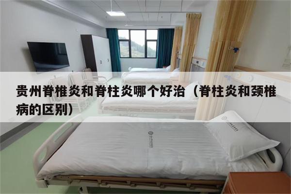 贵州脊椎炎和脊柱炎哪个好治(脊柱炎和颈椎病的区别)